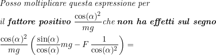 \small \begin{align*} &\textit{Posso moltiplicare questa espressione per}\\ &\textit{il \textbf{fattore positivo} }\frac{\cos(\alpha)^2}{mg}\textup{\textit{che \textbf{non ha effetti sul segno}}}\\ & \frac{\cos(\alpha)^2}{mg}\left(\frac{\sin(\alpha)}{\cos(\alpha)}mg-F\,\frac{1}{\cos(\alpha)^2} \right )=\end{align*}